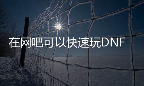 在网吧可以快速玩DNF发布网吗（网吧玩不了dnf）