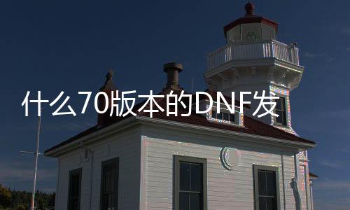 什么70版本的DNF发布网好玩（dnf70版本好玩还是60版本好玩）