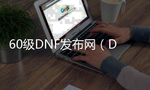 60级DNF发布网（DNF发布网60版本gm）