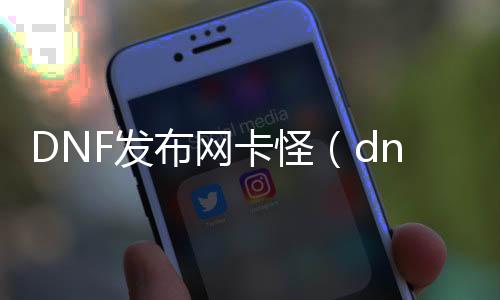 DNF发布网卡怪（dnf卡怪指令）