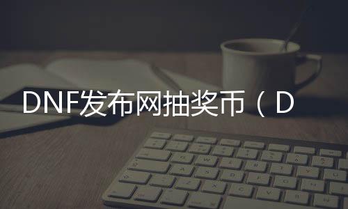 DNF发布网抽奖币（DNF发布网抽奖活动）