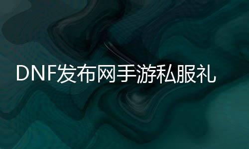 DNF发布网手游私服礼包（DNF发布网手游官网激活码领取）