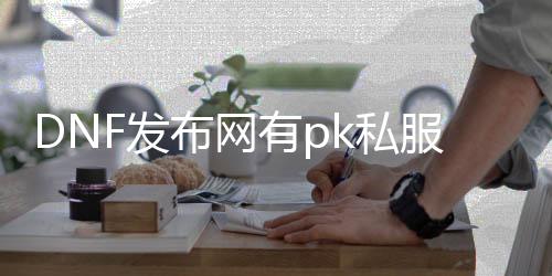 DNF发布网有pk私服吗（DNF发布网还有pk角色吗）