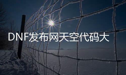 DNF发布网天空代码大全（dnf天空补丁大全）