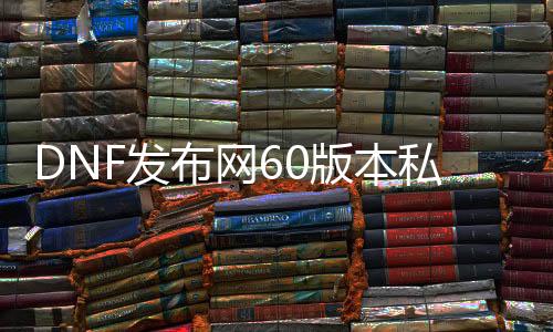 DNF发布网60版本私服靠谱吗（DNF发布网60版本什么意思）