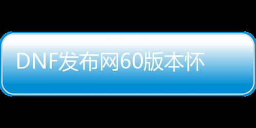 DNF发布网60版本怀旧私服（DNF发布网60版本怀旧服下载）