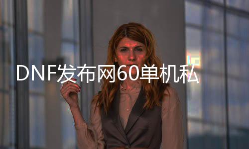 DNF发布网60单机私服（DNF发布网60单机版本下载）