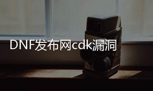 DNF发布网cdk漏洞（DNF发布网重大漏洞）