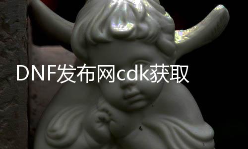 DNF发布网cdk获取（DNF发布网的cdk）