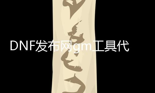 DNF发布网gm工具代码大全（DNF发布网的gm工具怎么用）