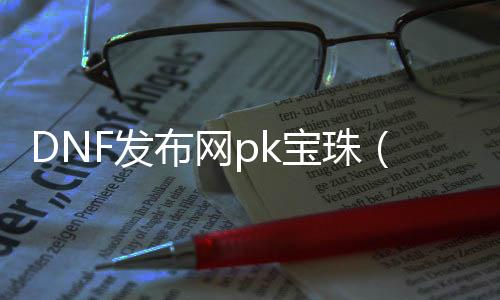 DNF发布网pk宝珠（DNF发布网宝珠大全2021）