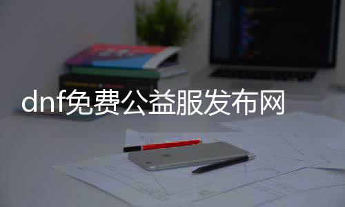 dnf免费公益服发布网辅助（最新免费公益服发布网辅助推荐）