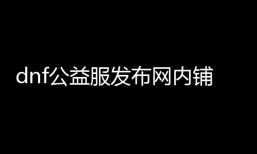 dnf公益服发布网内铺（dnf公益服发布网哪个值得一玩）