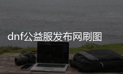 dnf公益服发布网刷图送代金币攻略,轻松获得大量代金币的方法