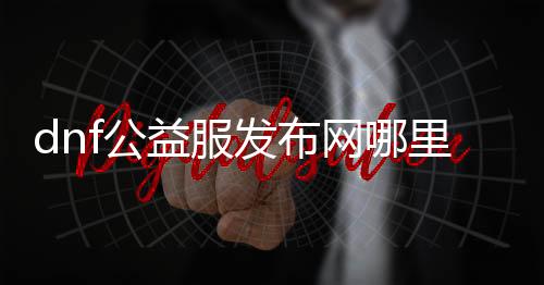 dnf公益服发布网哪里下载（最新版dnf公益服发布网下载地址）