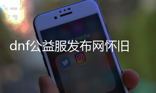 dnf公益服发布网怀旧（回归经典，体验DNF公益服发布网的怀旧之旅）