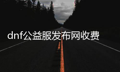 dnf公益服发布网收费情况解析,了解dnf公益服发布网收费标准