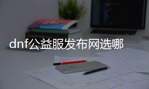 dnf公益服发布网选哪个好（dnf公益服发布网哪个职业厉害）