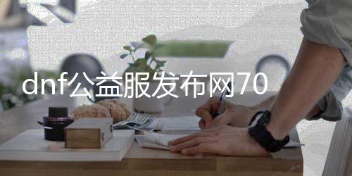 dnf公益服发布网70级无限点券（dnf公益服发布网100级版本）