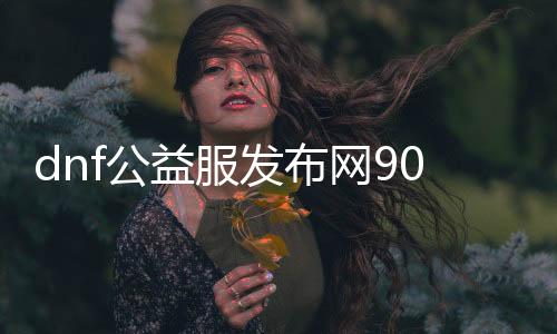 dnf公益服发布网90版本资料汇总,全新版本特点解读