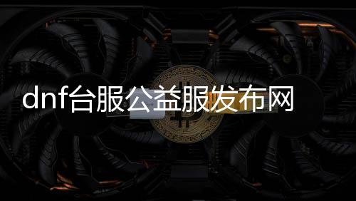 dnf台服公益服发布网官网（最新官方公益服发布网信息）