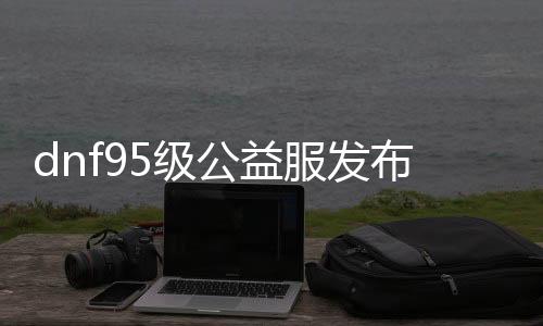 dnf95级公益服发布网（dnf86版本公益服发布网）