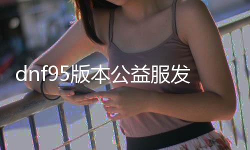 dnf95版本公益服发布网微变（dnf公益服发布网90）