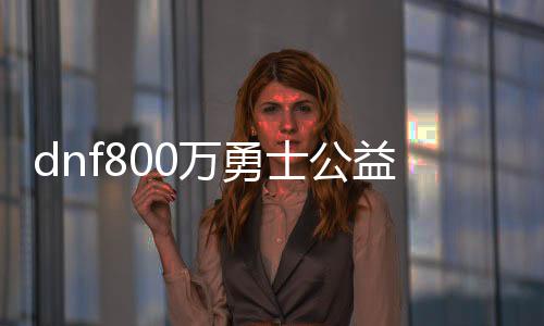 dnf800万勇士公益服发布网最新开服时间,800万勇士公益服发布网怎么玩