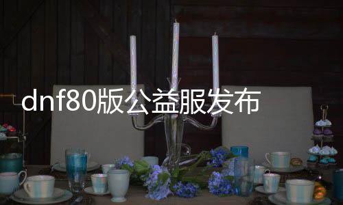 dnf80版公益服发布网（打造最全面的DNF80版公益服发布网攻略）