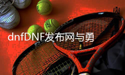 dnfDNF发布网与勇士变态公益服发布网（dnf公益服发布网网站发布网）