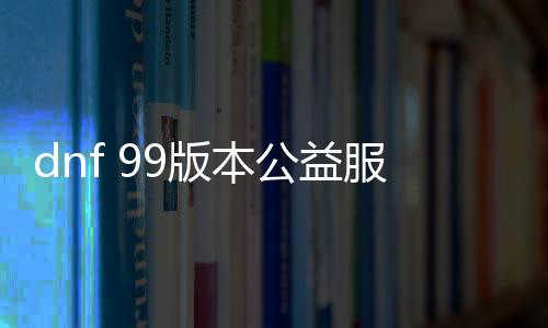 dnf 99版本公益服发布网怎么玩,99版本公益服发布网下载及玩法介绍