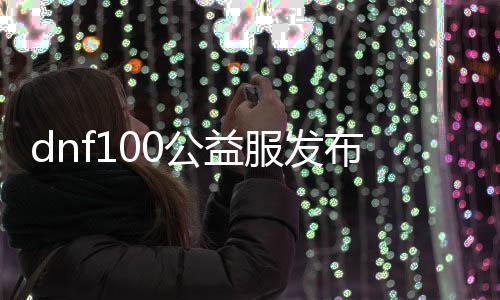 dnf100公益服发布网最新资讯,玩家必备dnf100公益服发布网下载指南