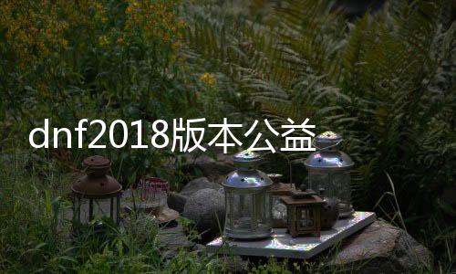 dnf2018版本公益服发布网（最新版本的dnf公益服发布网推荐）