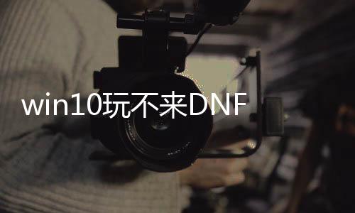 win10玩不来DNF发布网（玩不了dnf）